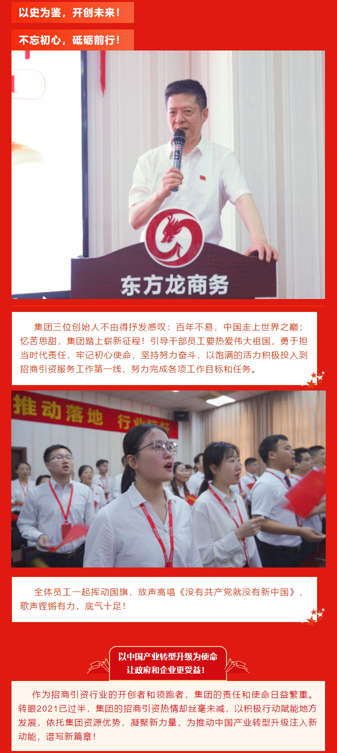 以史為鑒，開創(chuàng)未來！ 不忘初心，砥礪前行！集團(tuán)三位創(chuàng)始人不由得抒發(fā)感嘆：百年不易，中國走上世界之巔；憶苦思甜，集團(tuán)踏上嶄新征程！引導(dǎo)干部員工要熱愛偉大祖國，勇于擔(dān)當(dāng)時代責(zé)任，牢記初心使命，堅(jiān)持努力奮斗，以飽滿的活力積極投入到招商引資服務(wù)工作第一線，努力完成各項(xiàng)工作目標(biāo)和任務(wù)。全體員工一起揮動國旗，放聲高唱《沒有共產(chǎn)黨就沒有新中國》，歌聲鏗鏘有力，底氣十足！ 以中國產(chǎn)業(yè)轉(zhuǎn)型升級為使命  讓政府和企業(yè)更受益！  作為招商引資行業(yè)的開創(chuàng)者和領(lǐng)跑者，集團(tuán)的責(zé)任和使命日益繁重。轉(zhuǎn)眼2021已過半，集團(tuán)的招商引資熱情卻絲毫未減，以積極行動賦能地方發(fā)展，依托集團(tuán)資源優(yōu)勢，凝聚新力量，為推動中國產(chǎn)業(yè)轉(zhuǎn)型升級注入新動能，譜寫新篇章！ 